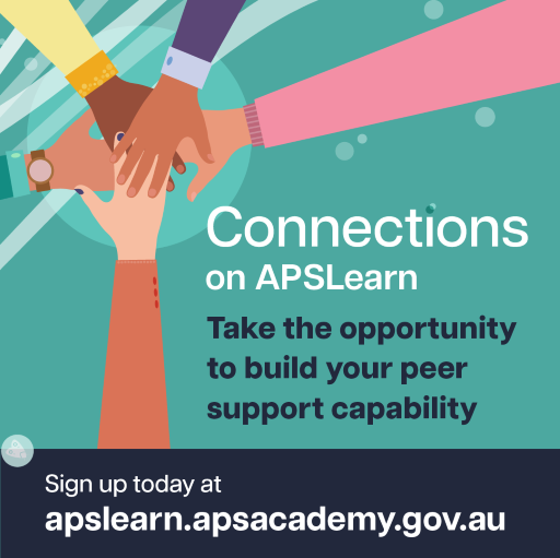 Illustration of hands placed on top of one another inside square. Text reads: Connections on APSLearn. Take the opportunity to build your peer support capability. Sign up today at apslearn.apsacademy.gov.au Caption text: Unlock your potential as a workplace peer supporter. Go to APSLearn and enrol in Connections: Core capabilities for workplace peer supporters today.