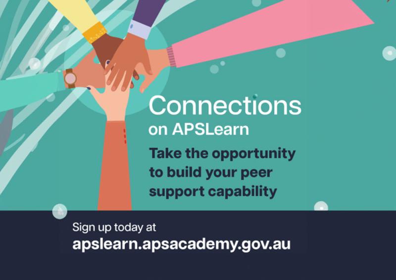 Illustration of hands placed on top of one another inside square. Text reads: Connections on APSLearn. Take the opportunity to build your peer support capability. Sign up today at apslearn.apsacademy.gov.au Caption text: Unlock your potential as a workplace peer supporter. Go to APSLearn and enrol in Connections: Core capabilities for workplace peer supporters today.