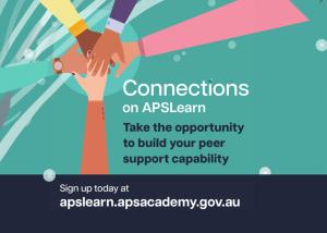 Illustration of hands placed on top of one another inside square. Text reads: Connections on APSLearn. Take the opportunity to build your peer support capability. Sign up today at apslearn.apsacademy.gov.au Caption text: Unlock your potential as a workplace peer supporter. Go to APSLearn and enrol in Connections: Core capabilities for workplace peer supporters today.
