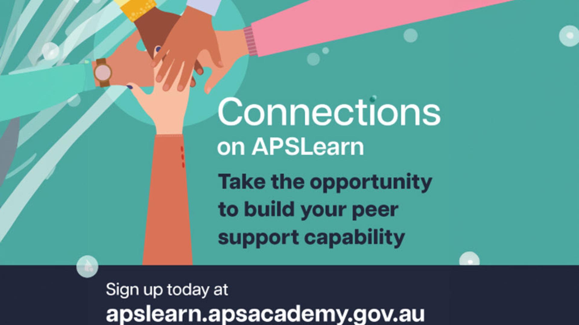 Illustration of hands placed on top of one another inside square. Text reads: Connections on APSLearn. Take the opportunity to build your peer support capability. Sign up today at apslearn.apsacademy.gov.au  Caption text: Unlock your potential as a workplace peer supporter. Go to APSLearn and enrol in Connections: Core capabilities for workplace peer supporters today.